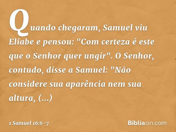 Quando chegaram, Samuel viu Eliabe e pensou: "Com certeza é este que o Senhor quer ungir". O Senhor, contudo, disse a Samuel: "Não considere sua aparência nem s