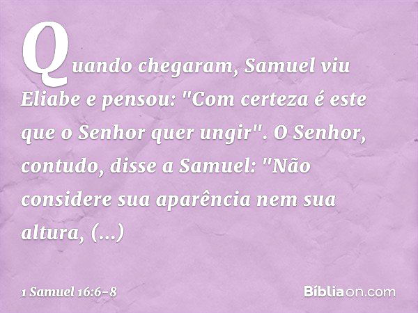 Quando chegaram, Samuel viu Eliabe e pensou: "Com certeza é este que o Senhor quer ungir". O Senhor, contudo, disse a Samuel: "Não considere sua aparência nem s