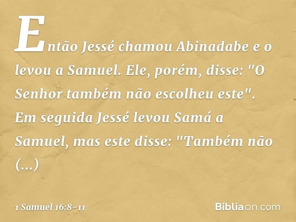 Então Jessé chamou Abinadabe e o levou a Samuel. Ele, porém, disse: "O Senhor também não escolheu este". Em seguida Jessé levou Samá a Samuel, mas este disse: "