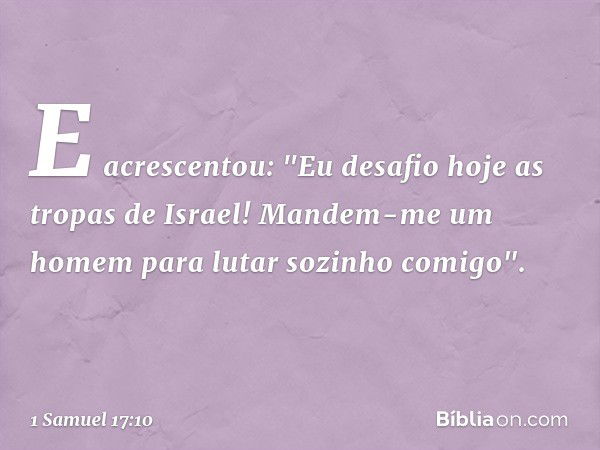 E acrescentou: "Eu desafio hoje as tropas de Israel! Mandem-me um homem para lutar sozinho comigo". -- 1 Samuel 17:10