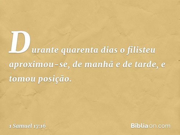 Durante quarenta dias o filisteu aproximou-se, de manhã e de tarde, e tomou posição. -- 1 Samuel 17:16