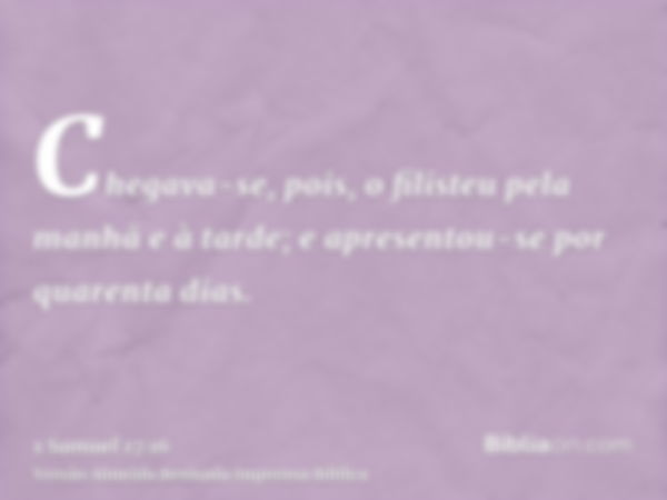 Chegava-se, pois, o filisteu pela manhã e à tarde; e apresentou-se por quarenta dias.