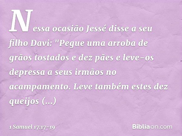 Nessa ocasião Jessé disse a seu filho Davi: "Pegue uma arroba de grãos tostados e dez pães e leve-os depressa a seus irmãos no acampamento. Leve também estes de