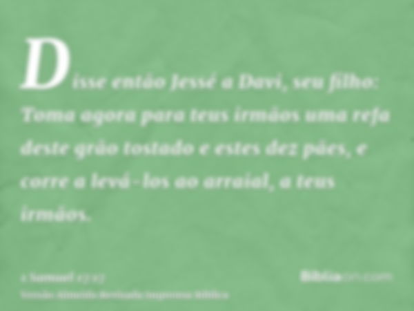 Disse então Jessé a Davi, seu filho: Toma agora para teus irmãos uma refa deste grão tostado e estes dez pães, e corre a levá-los ao arraial, a teus irmãos.