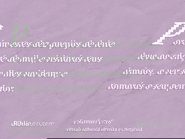 Porém estes dez queijos de leite leva ao chefe de mil; e visitarás teus irmãos, a ver se lhes vai bem; e tomarás o seu penhor.