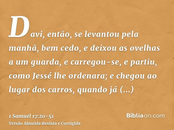 Davi, então, se levantou pela manhã, bem cedo, e deixou as ovelhas a um guarda, e carregou-se, e partiu, como Jessé lhe ordenara; e chegou ao lugar dos carros, 