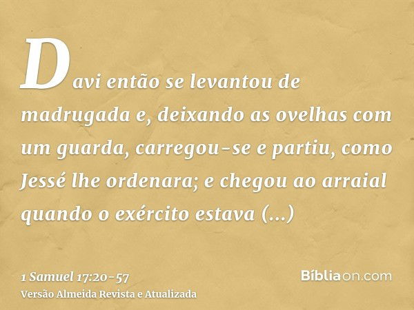 Davi então se levantou de madrugada e, deixando as ovelhas com um guarda, carregou-se e partiu, como Jessé lhe ordenara; e chegou ao arraial quando o exército e