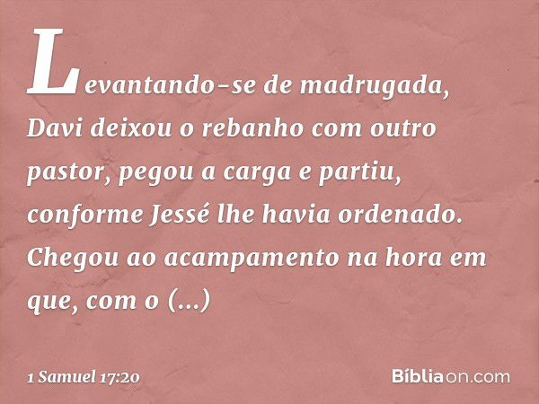 Levantando-se de madrugada, Davi deixou o rebanho com outro pastor, pegou a carga e partiu, conforme Jessé lhe havia ordenado. Chegou ao acampamento na hora em 