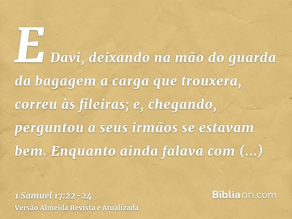 E Davi, deixando na mão do guarda da bagagem a carga que trouxera, correu às fileiras; e, chegando, perguntou a seus irmãos se estavam bem.Enquanto ainda falava