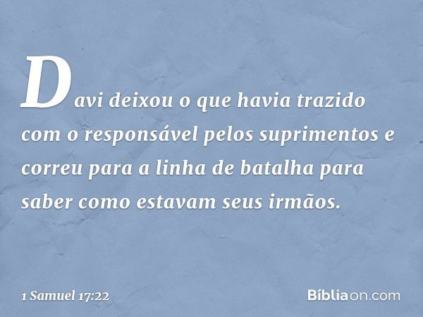 Davi deixou o que havia trazido com o responsável pelos suprimentos e correu para a linha de batalha para saber como estavam seus irmãos. -- 1 Samuel 17:22