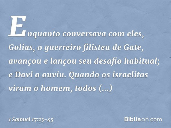 Enquanto conversava com eles, Golias, o guerreiro filisteu de Gate, avançou e lançou seu desafio habitual; e Davi o ouviu. Quando os israelitas viram o homem, t