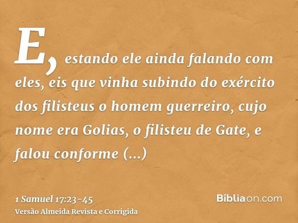 E, estando ele ainda falando com eles, eis que vinha subindo do exército dos filisteus o homem guerreiro, cujo nome era Golias, o filisteu de Gate, e falou conf