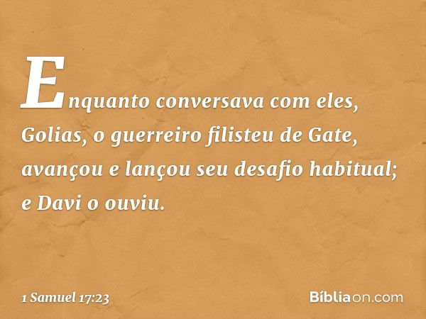 Enquanto conversava com eles, Golias, o guerreiro filisteu de Gate, avançou e lançou seu desafio habitual; e Davi o ouviu. -- 1 Samuel 17:23