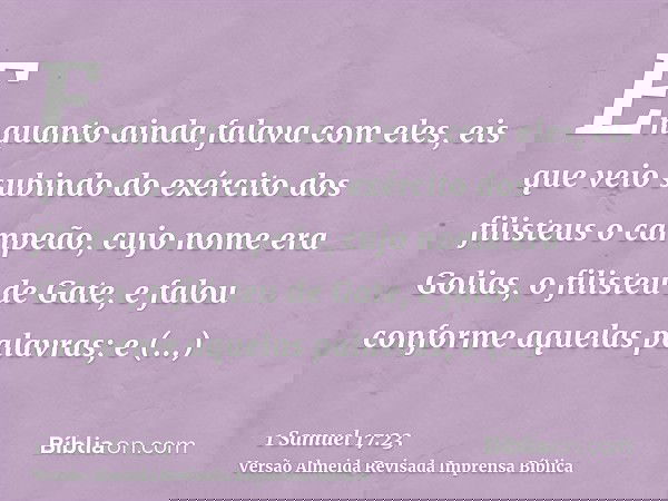 Enquanto ainda falava com eles, eis que veio subindo do exército dos filisteus o campeão, cujo nome era Golias, o filisteu de Gate, e falou conforme aquelas pal