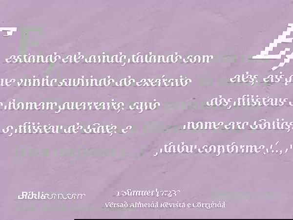 E, estando ele ainda falando com eles, eis que vinha subindo do exército dos filisteus o homem guerreiro, cujo nome era Golias, o filisteu de Gate, e falou conf