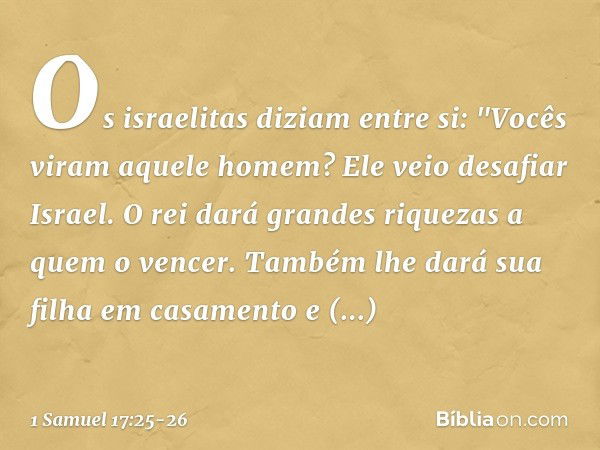 Os israelitas diziam entre si: "Vocês viram aquele homem? Ele veio desafiar Israel. O rei dará grandes riquezas a quem o vencer. Também lhe dará sua filha em ca