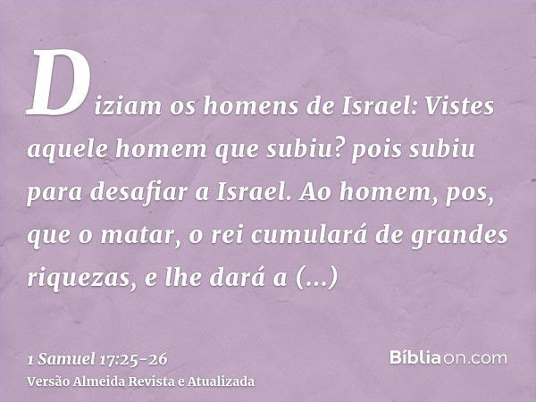 Diziam os homens de Israel: Vistes aquele homem que subiu? pois subiu para desafiar a Israel. Ao homem, pos, que o matar, o rei cumulará de grandes riquezas, e 