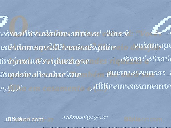 Os israelitas diziam entre si: "Vocês viram aquele homem? Ele veio desafiar Israel. O rei dará grandes riquezas a quem o vencer. Também lhe dará sua filha em ca