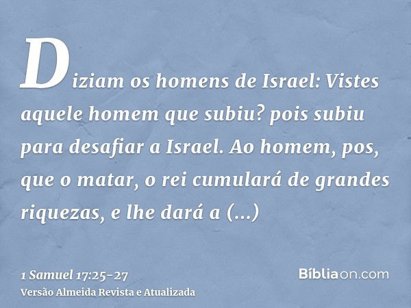 Diziam os homens de Israel: Vistes aquele homem que subiu? pois subiu para desafiar a Israel. Ao homem, pos, que o matar, o rei cumulará de grandes riquezas, e 