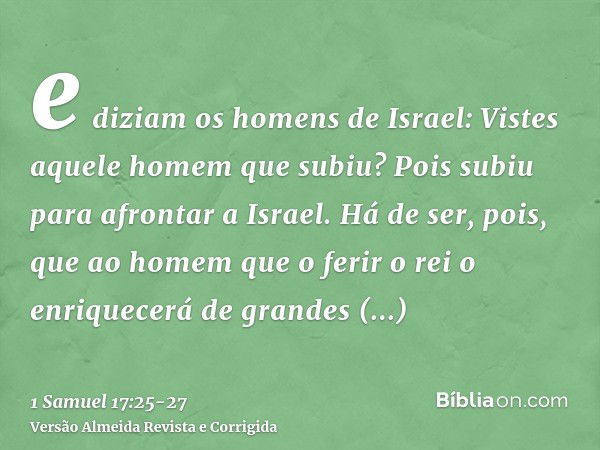 e diziam os homens de Israel: Vistes aquele homem que subiu? Pois subiu para afrontar a Israel. Há de ser, pois, que ao homem que o ferir o rei o enriquecerá de