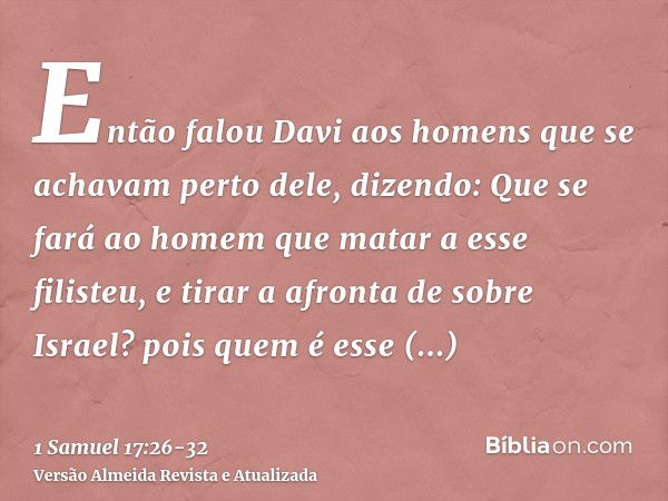 Então falou Davi aos homens que se achavam perto dele, dizendo: Que se fará ao homem que matar a esse filisteu, e tirar a afronta de sobre Israel? pois quem é e