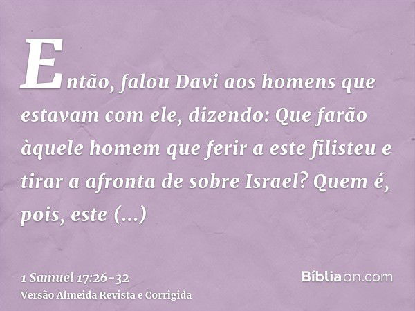 Então, falou Davi aos homens que estavam com ele, dizendo: Que farão àquele homem que ferir a este filisteu e tirar a afronta de sobre Israel? Quem é, pois, est