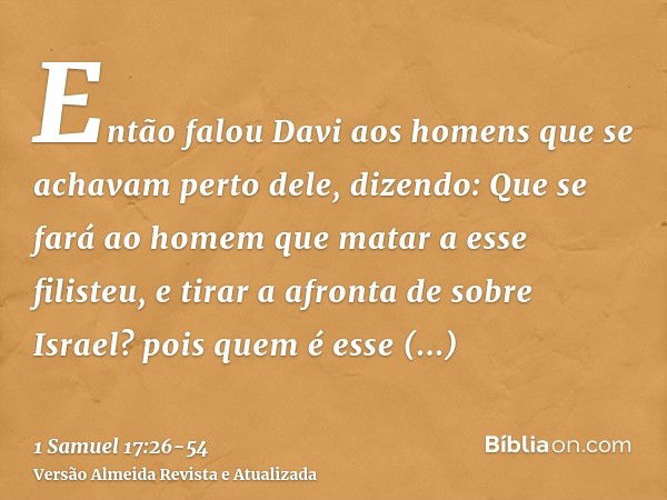 Então falou Davi aos homens que se achavam perto dele, dizendo: Que se fará ao homem que matar a esse filisteu, e tirar a afronta de sobre Israel? pois quem é e