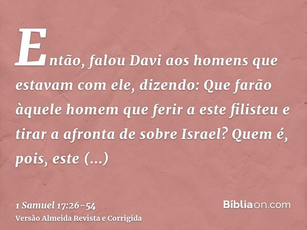 Então, falou Davi aos homens que estavam com ele, dizendo: Que farão àquele homem que ferir a este filisteu e tirar a afronta de sobre Israel? Quem é, pois, est