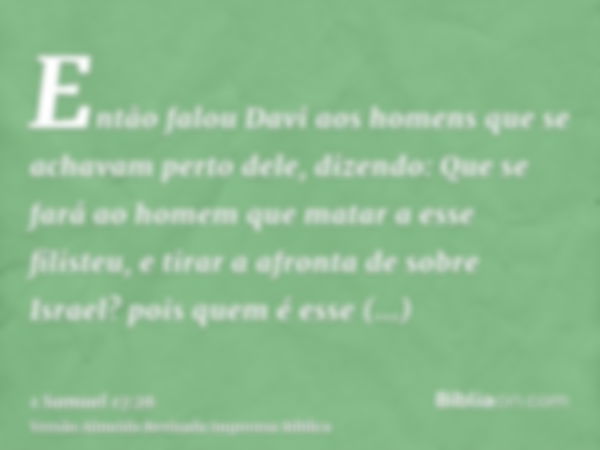 Então falou Davi aos homens que se achavam perto dele, dizendo: Que se fará ao homem que matar a esse filisteu, e tirar a afronta de sobre Israel? pois quem é e