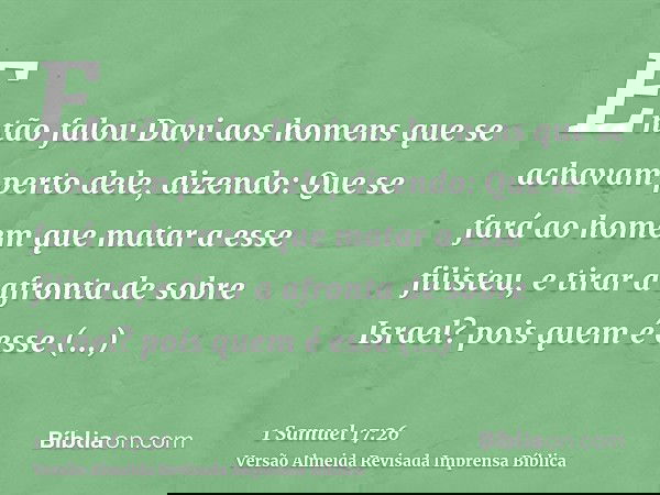 Então falou Davi aos homens que se achavam perto dele, dizendo: Que se fará ao homem que matar a esse filisteu, e tirar a afronta de sobre Israel? pois quem é e
