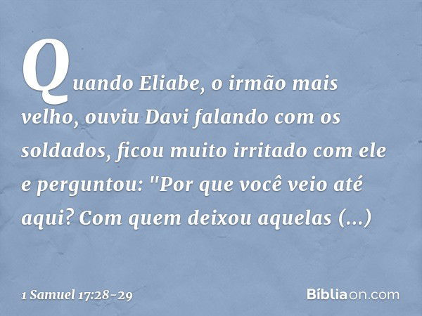 Quando Eliabe, o irmão mais velho, ouviu Davi falando com os soldados, ficou muito irritado com ele e perguntou: "Por que você veio até aqui? Com quem deixou aq