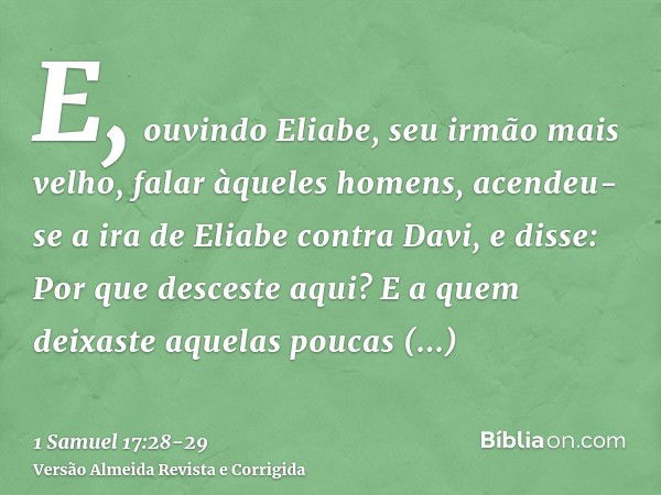 E, ouvindo Eliabe, seu irmão mais velho, falar àqueles homens, acendeu-se a ira de Eliabe contra Davi, e disse: Por que desceste aqui? E a quem deixaste aquelas