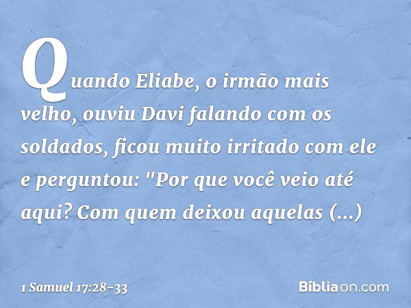 Quando Eliabe, o irmão mais velho, ouviu Davi falando com os soldados, ficou muito irritado com ele e perguntou: "Por que você veio até aqui? Com quem deixou aq