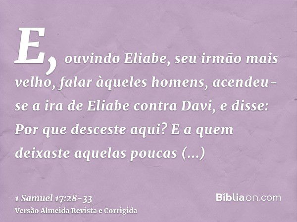 E, ouvindo Eliabe, seu irmão mais velho, falar àqueles homens, acendeu-se a ira de Eliabe contra Davi, e disse: Por que desceste aqui? E a quem deixaste aquelas