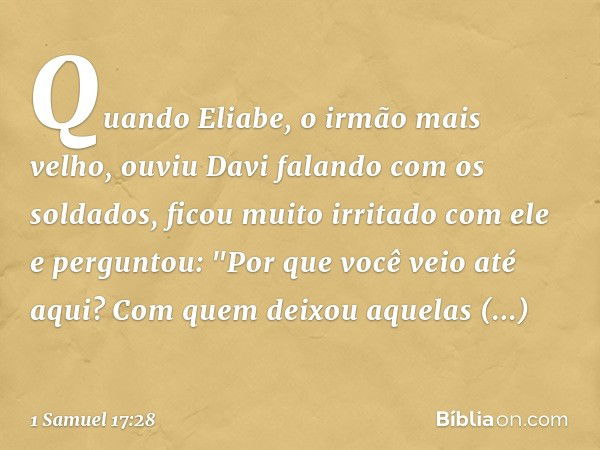 Quando Eliabe, o irmão mais velho, ouviu Davi falando com os soldados, ficou muito irritado com ele e perguntou: "Por que você veio até aqui? Com quem deixou aq