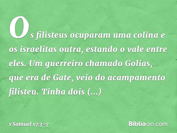 Os filisteus ocuparam uma colina e os israelitas outra, estando o vale entre eles. Um guerreiro chamado Golias, que era de Gate, veio do acampamento filisteu. T