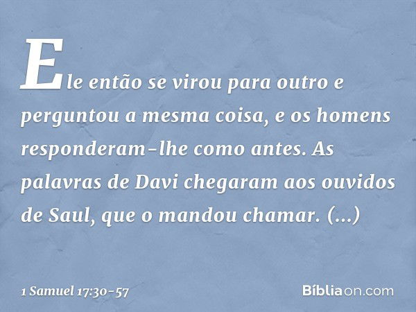 Ele então se virou para outro e perguntou a mesma coisa, e os homens responderam-lhe como antes. As palavras de Davi chegaram aos ouvidos de Saul, que o mandou 