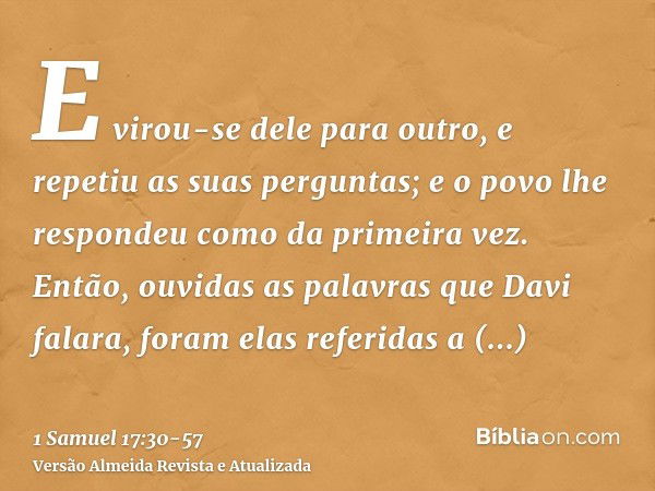 E virou-se dele para outro, e repetiu as suas perguntas; e o povo lhe respondeu como da primeira vez.Então, ouvidas as palavras que Davi falara, foram elas refe