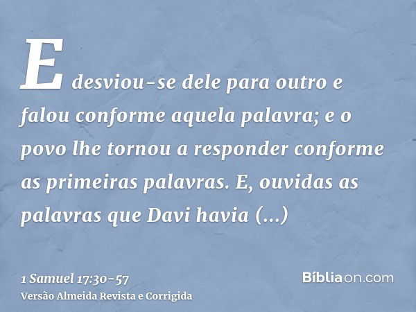 E desviou-se dele para outro e falou conforme aquela palavra; e o povo lhe tornou a responder conforme as primeiras palavras.E, ouvidas as palavras que Davi hav