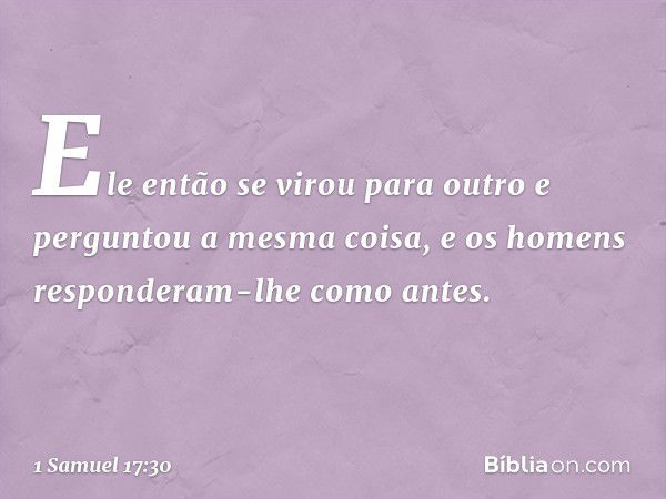 Ele então se virou para outro e perguntou a mesma coisa, e os homens responderam-lhe como antes. -- 1 Samuel 17:30