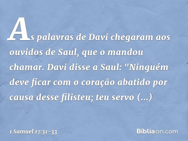 As palavras de Davi chegaram aos ouvidos de Saul, que o mandou chamar. Davi disse a Saul: "Ninguém deve ficar com o coração abatido por causa desse filisteu; te