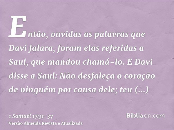 Então, ouvidas as palavras que Davi falara, foram elas referidas a Saul, que mandou chamá-lo.E Davi disse a Saul: Não desfaleça o coração de ninguém por causa d