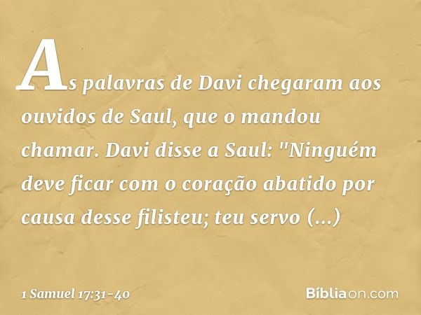 As palavras de Davi chegaram aos ouvidos de Saul, que o mandou chamar. Davi disse a Saul: "Ninguém deve ficar com o coração abatido por causa desse filisteu; te