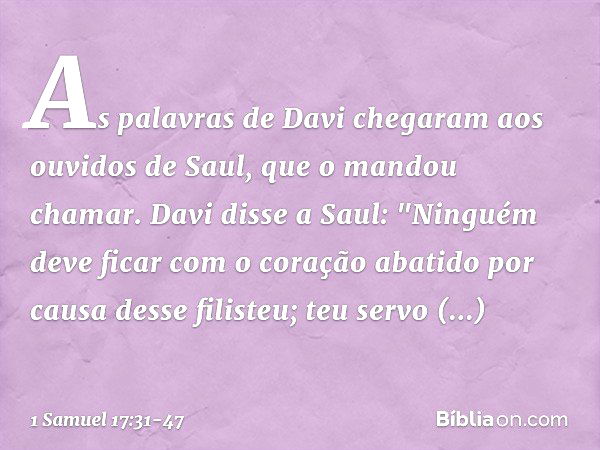 As palavras de Davi chegaram aos ouvidos de Saul, que o mandou chamar. Davi disse a Saul: "Ninguém deve ficar com o coração abatido por causa desse filisteu; te