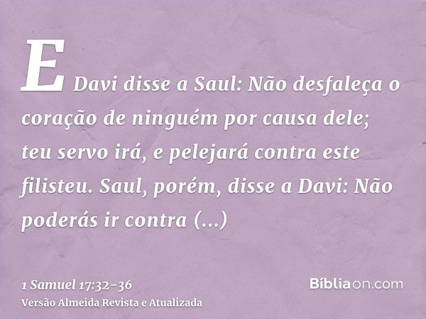 E Davi disse a Saul: Não desfaleça o coração de ninguém por causa dele; teu servo irá, e pelejará contra este filisteu.Saul, porém, disse a Davi: Não poderás ir