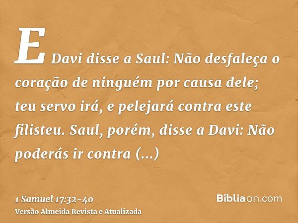 E Davi disse a Saul: Não desfaleça o coração de ninguém por causa dele; teu servo irá, e pelejará contra este filisteu.Saul, porém, disse a Davi: Não poderás ir