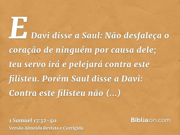 E Davi disse a Saul: Não desfaleça o coração de ninguém por causa dele; teu servo irá e pelejará contra este filisteu.Porém Saul disse a Davi: Contra este filis