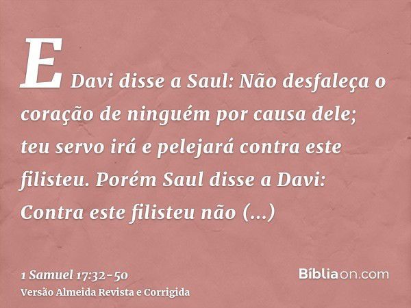 E Davi disse a Saul: Não desfaleça o coração de ninguém por causa dele; teu servo irá e pelejará contra este filisteu.Porém Saul disse a Davi: Contra este filis