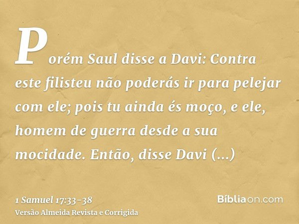 Porém Saul disse a Davi: Contra este filisteu não poderás ir para pelejar com ele; pois tu ainda és moço, e ele, homem de guerra desde a sua mocidade.Então, dis