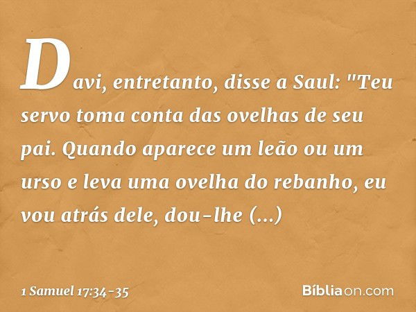 Davi, entretanto, disse a Saul: "Teu servo toma conta das ovelhas de seu pai. Quando aparece um leão ou um urso e leva uma ovelha do rebanho, eu vou atrás dele,